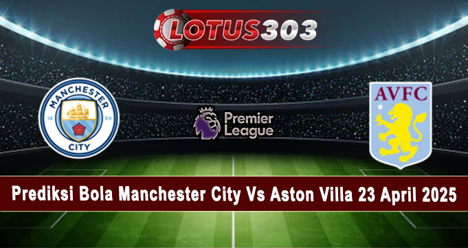Prediksi Bola Manchester City Vs Aston Villa 23 April 2025
